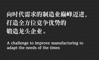 向时代需求的制造业巅峰迈进，打造全方位竞争优势的锻造龙头企业。 A challenge to improve manufacturing to adapt the needs of the times