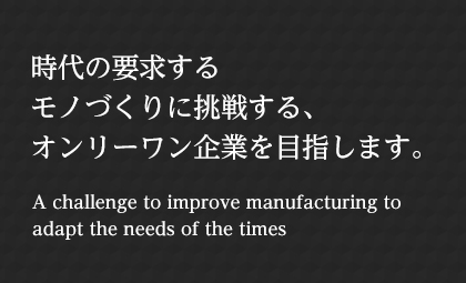 時代の要求するモノづくりに挑戦する、オンリーワン企業を目指します。 A challenge to improve manufacturing to adapt the needs of the times